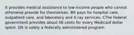 It provides medical assistance to low-income people who cannot otherwise provide for themselves. BIt pays for hospital care, outpatient care, and laboratory and X-ray services. CThe federal government provides about 56 cents for every Medicaid dollar spent. DIt is solely a federally administered program.