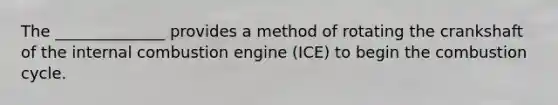 The ______________ provides a method of rotating the crankshaft of the internal combustion engine (ICE) to begin the combustion cycle.