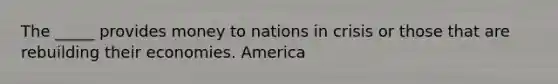 The _____ provides money to nations in crisis or those that are rebuilding their economies. America