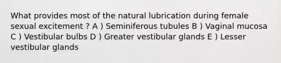 What provides most of the natural lubrication during female sexual excitement ? A ) Seminiferous tubules B ) Vaginal mucosa C ) Vestibular bulbs D ) Greater vestibular glands E ) Lesser vestibular glands