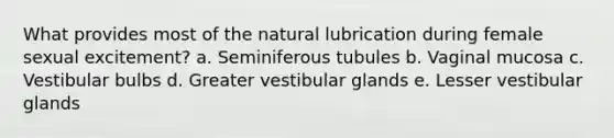 What provides most of the natural lubrication during female sexual excitement? a. Seminiferous tubules b. Vaginal mucosa c. Vestibular bulbs d. Greater vestibular glands e. Lesser vestibular glands