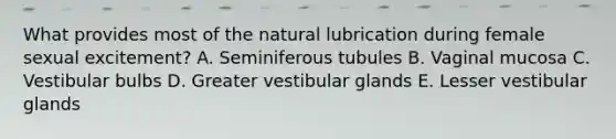 What provides most of the natural lubrication during female sexual excitement? A. Seminiferous tubules B. Vaginal mucosa C. Vestibular bulbs D. Greater vestibular glands E. Lesser vestibular glands