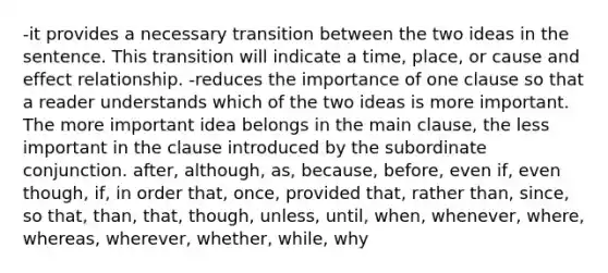 -it provides a necessary transition between the two ideas in the sentence. This transition will indicate a time, place, or cause and effect relationship. -reduces the importance of one clause so that a reader understands which of the two ideas is more important. The more important idea belongs in the main clause, the less important in the clause introduced by the subordinate conjunction. after, although, as, because, before, even if, even though, if, in order that, once, provided that, rather than, since, so that, than, that, though, unless, until, when, whenever, where, whereas, wherever, whether, while, why