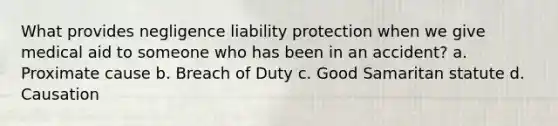 What provides negligence liability protection when we give medical aid to someone who has been in an accident? a. Proximate cause b. Breach of Duty c. Good Samaritan statute d. Causation