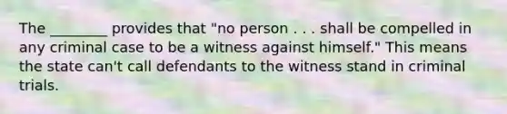 The ________ provides that "no person . . . shall be compelled in any criminal case to be a witness against himself." This means the state can't call defendants to the witness stand in criminal trials.