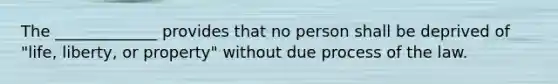 The _____________ provides that no person shall be deprived of "life, liberty, or property" without due process of the law.