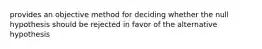 provides an objective method for deciding whether the null hypothesis should be rejected in favor of the alternative hypothesis