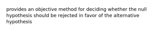 provides an objective method for deciding whether the null hypothesis should be rejected in favor of the alternative hypothesis