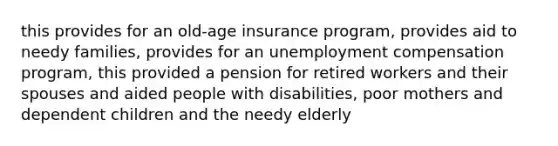 this provides for an old-age insurance program, provides aid to needy families, provides for an unemployment compensation program, this provided a pension for retired workers and their spouses and aided people with disabilities, poor mothers and dependent children and the needy elderly