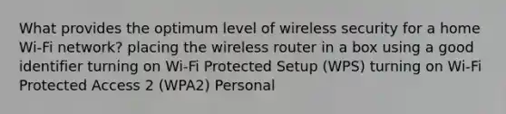 What provides the optimum level of wireless security for a home Wi-Fi network? placing the wireless router in a box using a good identifier turning on Wi-Fi Protected Setup (WPS) turning on Wi-Fi Protected Access 2 (WPA2) Personal