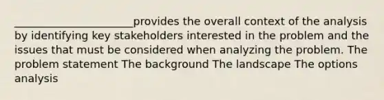 ______________________provides the overall context of the analysis by identifying key stakeholders interested in the problem and the issues that must be considered when analyzing the problem. The problem statement The background The landscape The options analysis