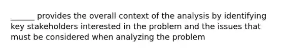 ______ provides the overall context of the analysis by identifying key stakeholders interested in the problem and the issues that must be considered when analyzing the problem