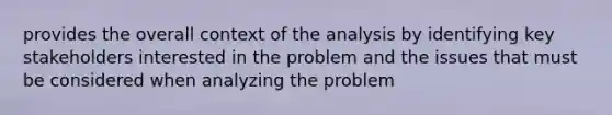 provides the overall context of the analysis by identifying key stakeholders interested in the problem and the issues that must be considered when analyzing the problem