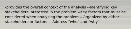 -provides the overall context of the analysis --Identifying key stakeholders interested in the problem --Key factors that must be considered when analyzing the problem --Organized by either stakeholders or factors ---Address "who" and "why"