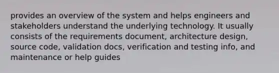 provides an overview of the system and helps engineers and stakeholders understand the underlying technology. It usually consists of the requirements document, architecture design, source code, validation docs, verification and testing info, and maintenance or help guides