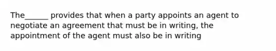 The______ provides that when a party appoints an agent to negotiate an agreement that must be in writing, the appointment of the agent must also be in writing