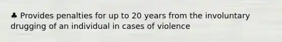 ♣ Provides penalties for up to 20 years from the involuntary drugging of an individual in cases of violence