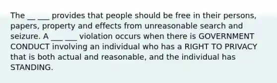 The __ ___ provides that people should be free in their persons, papers, property and effects from unreasonable search and seizure. A ___ ___ violation occurs when there is GOVERNMENT CONDUCT involving an individual who has a RIGHT TO PRIVACY that is both actual and reasonable, and the individual has STANDING.