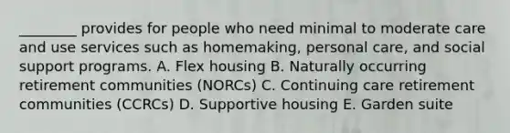 ________ provides for people who need minimal to moderate care and use services such as homemaking, personal care, and social support programs. A. Flex housing B. Naturally occurring retirement communities (NORCs) C. Continuing care retirement communities (CCRCs) D. Supportive housing E. Garden suite