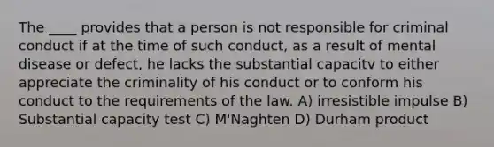 The ____ provides that a person is not responsible for criminal conduct if at the time of such conduct, as a result of mental disease or defect, he lacks the substantial capacitv to either appreciate the criminality of his conduct or to conform his conduct to the requirements of the law. A) irresistible impulse B) Substantial capacity test C) M'Naghten D) Durham product