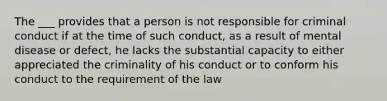 The ___ provides that a person is not responsible for criminal conduct if at the time of such conduct, as a result of mental disease or defect, he lacks the substantial capacity to either appreciated the criminality of his conduct or to conform his conduct to the requirement of the law