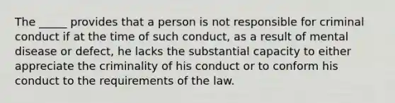 The _____ provides that a person is not responsible for criminal conduct if at the time of such conduct, as a result of mental disease or defect, he lacks the substantial capacity to either appreciate the criminality of his conduct or to conform his conduct to the requirements of the law.