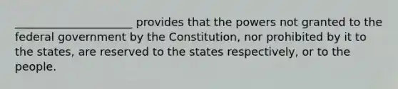 _____________________ provides that the powers not granted to the federal government by the Constitution, nor prohibited by it to the states, are reserved to the states respectively, or to the people.