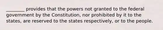 ________ provides that the powers not granted to the federal government by the Constitution, nor prohibited by it to the states, are reserved to the states respectively, or to the people.