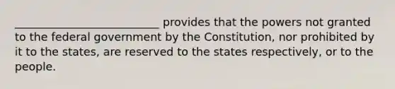 __________________________ provides that the powers not granted to the federal government by the Constitution, nor prohibited by it to the states, are reserved to the states respectively, or to the people.