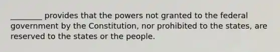 ________ provides that the powers not granted to the federal government by the Constitution, nor prohibited to the states, are reserved to the states or the people.