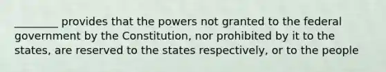 ________ provides that the powers not granted to the federal government by the Constitution, nor prohibited by it to the states, are reserved to the states respectively, or to the people