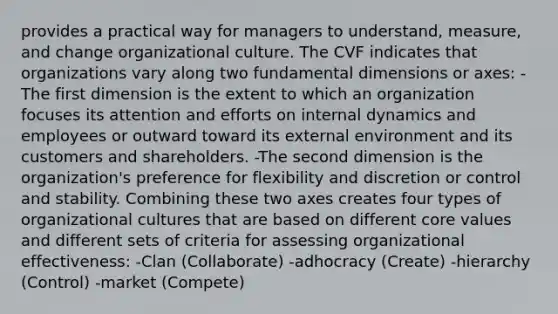 provides a practical way for managers to understand, measure, and change organizational culture. The CVF indicates that organizations vary along two fundamental dimensions or axes: -The first dimension is the extent to which an organization focuses its attention and efforts on internal dynamics and employees or outward toward its external environment and its customers and shareholders. -The second dimension is the organization's preference for flexibility and discretion or control and stability. Combining these two axes creates four types of organizational cultures that are based on different core values and different sets of criteria for assessing organizational effectiveness: -Clan (Collaborate) -adhocracy (Create) -hierarchy (Control) -market (Compete)