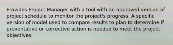 Provides Project Manager with a tool with an approved version of project schedule to monitor the project's progress. A specific version of model used to compare results to plan to determine if preventative or corrective action is needed to meet the project objectives.