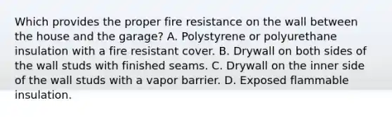 Which provides the proper fire resistance on the wall between the house and the garage? A. Polystyrene or polyurethane insulation with a fire resistant cover. B. Drywall on both sides of the wall studs with finished seams. C. Drywall on the inner side of the wall studs with a vapor barrier. D. Exposed flammable insulation.