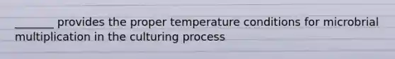 _______ provides the proper temperature conditions for microbrial multiplication in the culturing process