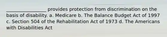 _________________ provides protection from discrimination on the basis of disability. a. Medicare b. The Balance Budget Act of 1997 c. Section 504 of the Rehabilitation Act of 1973 d. The Americans with Disabilities Act