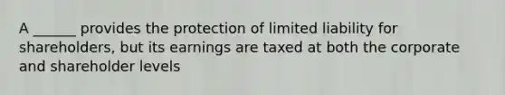 A ______ provides the protection of limited liability for shareholders, but its earnings are taxed at both the corporate and shareholder levels