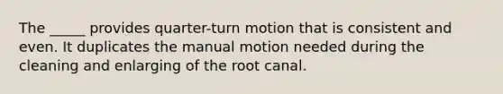 The _____ provides quarter-turn motion that is consistent and even. It duplicates the manual motion needed during the cleaning and enlarging of the root canal.