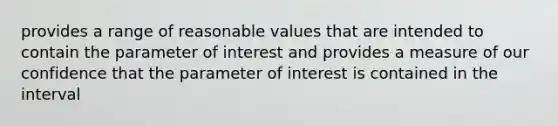 provides a range of reasonable values that are intended to contain the parameter of interest and provides a measure of our confidence that the parameter of interest is contained in the interval