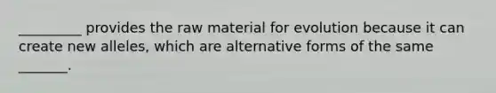 _________ provides the raw material for evolution because it can create new alleles, which are alternative forms of the same _______.