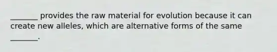 _______ provides the raw material for evolution because it can create new alleles, which are alternative forms of the same _______.