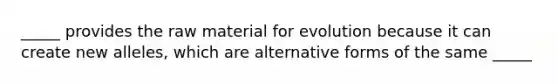 _____ provides the raw material for evolution because it can create new alleles, which are alternative forms of the same _____