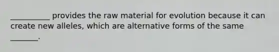 __________ provides the raw material for evolution because it can create new alleles, which are alternative forms of the same _______.