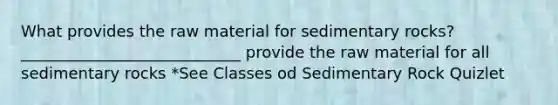 What provides the raw material for sedimentary rocks? ____________________________ provide the raw material for all sedimentary rocks *See Classes od Sedimentary Rock Quizlet