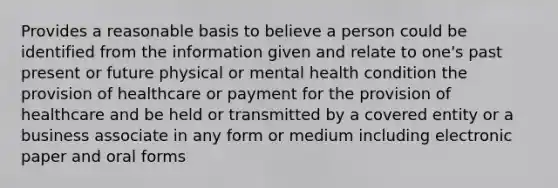 Provides a reasonable basis to believe a person could be identified from the information given and relate to one's past present or future physical or mental health condition the provision of healthcare or payment for the provision of healthcare and be held or transmitted by a covered entity or a business associate in any form or medium including electronic paper and oral forms