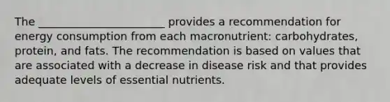 The _______________________ provides a recommendation for energy consumption from each macronutrient: carbohydrates, protein, and fats. The recommendation is based on values that are associated with a decrease in disease risk and that provides adequate levels of essential nutrients.