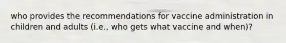 who provides the recommendations for vaccine administration in children and adults (i.e., who gets what vaccine and when)?