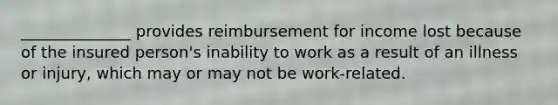 ______________ provides reimbursement for income lost because of the insured person's inability to work as a result of an illness or injury, which may or may not be work-related.