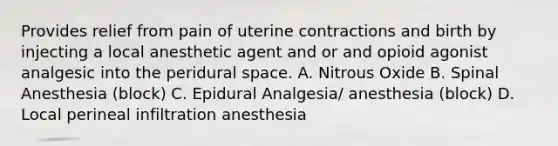 Provides relief from pain of uterine contractions and birth by injecting a local anesthetic agent and or and opioid agonist analgesic into the peridural space. A. Nitrous Oxide B. Spinal Anesthesia (block) C. Epidural Analgesia/ anesthesia (block) D. Local perineal infiltration anesthesia