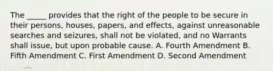 The _____ provides that the right of the people to be secure in their persons, houses, papers, and effects, against unreasonable searches and seizures, shall not be violated, and no Warrants shall issue, but upon probable cause. A. Fourth Amendment B. Fifth Amendment C. First Amendment D. Second Amendment